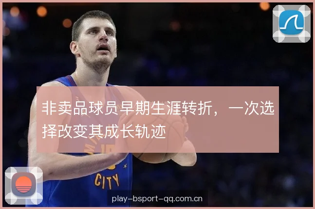 非卖品球员早期生涯转折，一次选择改变其成长轨迹